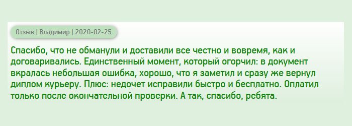 diplomany.ru Наше сотрудничество началось не очень хорошо. Сделал заказ, курьер привез диплом к дому. Но, когда стал рассматривать документ, то увидел небольшую ошибку. Хорошо, что обратил на это внимание, поэтому вернул диплом обратно. Хочется отдать должное компании – ошибку исправили быстро и денег за это не взяли. Второй дубликат был выполнен безукоризненно. Оплатил только после окончательной проверки.