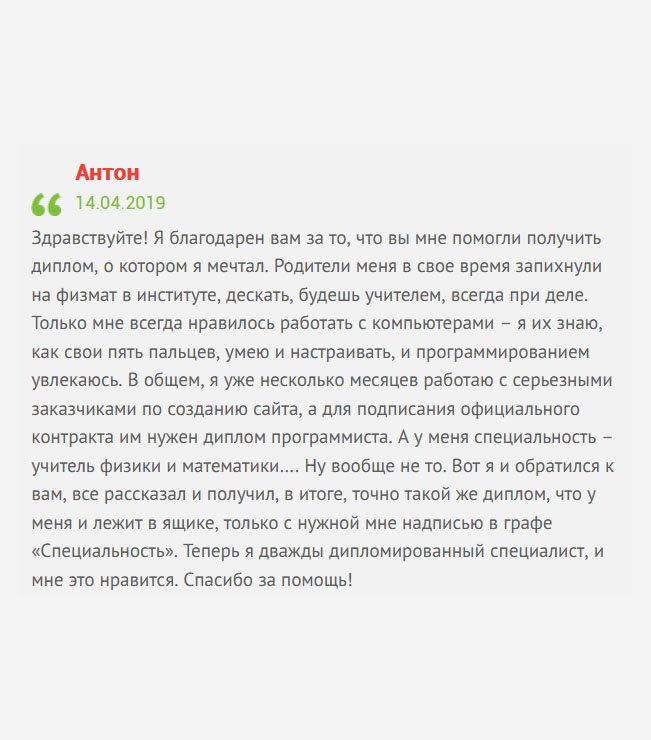 gosznak-diploma.com Здравствуйте! Со школы увлекаюсь компьютерами. Научился составлять программы, писать коды, собирать компы, переустанавливать систему, а родители отправили меня на физмат. А толку? Проучившись, я не стал работать по специальности. Тратить еще несколько лет на получение новой профессии, не вижу смысла. В итоге, обратился к вам за помощью. Не буду описывать весь алгоритм получения диплом, скажу лишь, что сегодня я работаю программистом в хорошей компании. Спасибо, что помогли мне. Теперь я дважды дипломированный специалист, и мне это нравится.